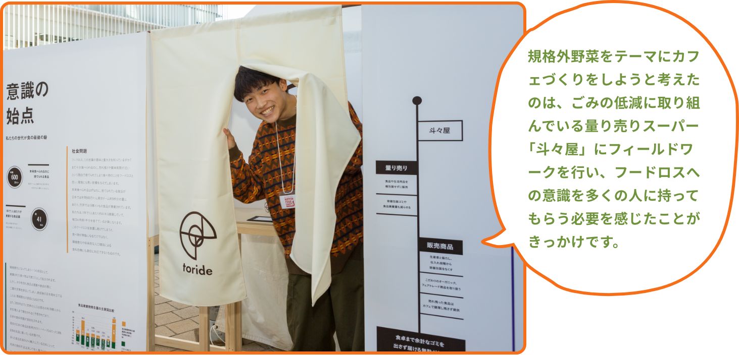 規格外野菜をテーマにカフェづくりをしようと考えたのは、ごみの低減に取り組んでいる量り売りスーパー「斗々屋」にフィールドワークを行い、フードロスへの意識を多くの人に持ってもらう必要を感じたことがきっかけです。