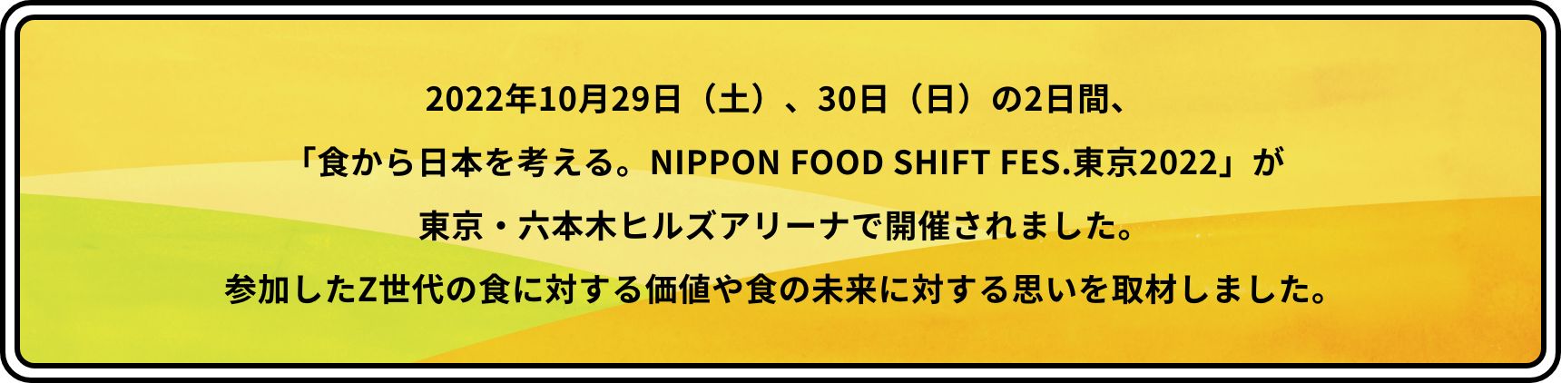2022年10月29日（土）、30日（日）の2日間、「食から日本を考える。NIPPON FOOD SHIFT FES.東京2022」が東京・六本木ヒルズアリーナで開催されました。参加したZ世代の食に対する価値や食の未来に対する思いを取材しました。