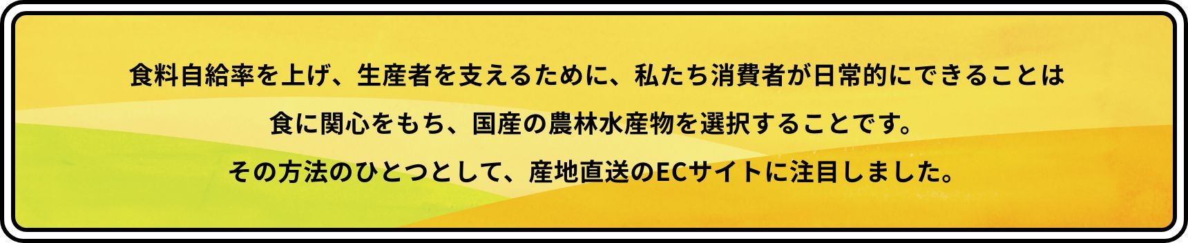 食料自給率を上げ、生産者を支えるために、私たち消費者が日常的にできることは食に関心をもち、国産の農林水産物を選択することです。その方法のひとつとして、産地直送のECサイトに注目しました。