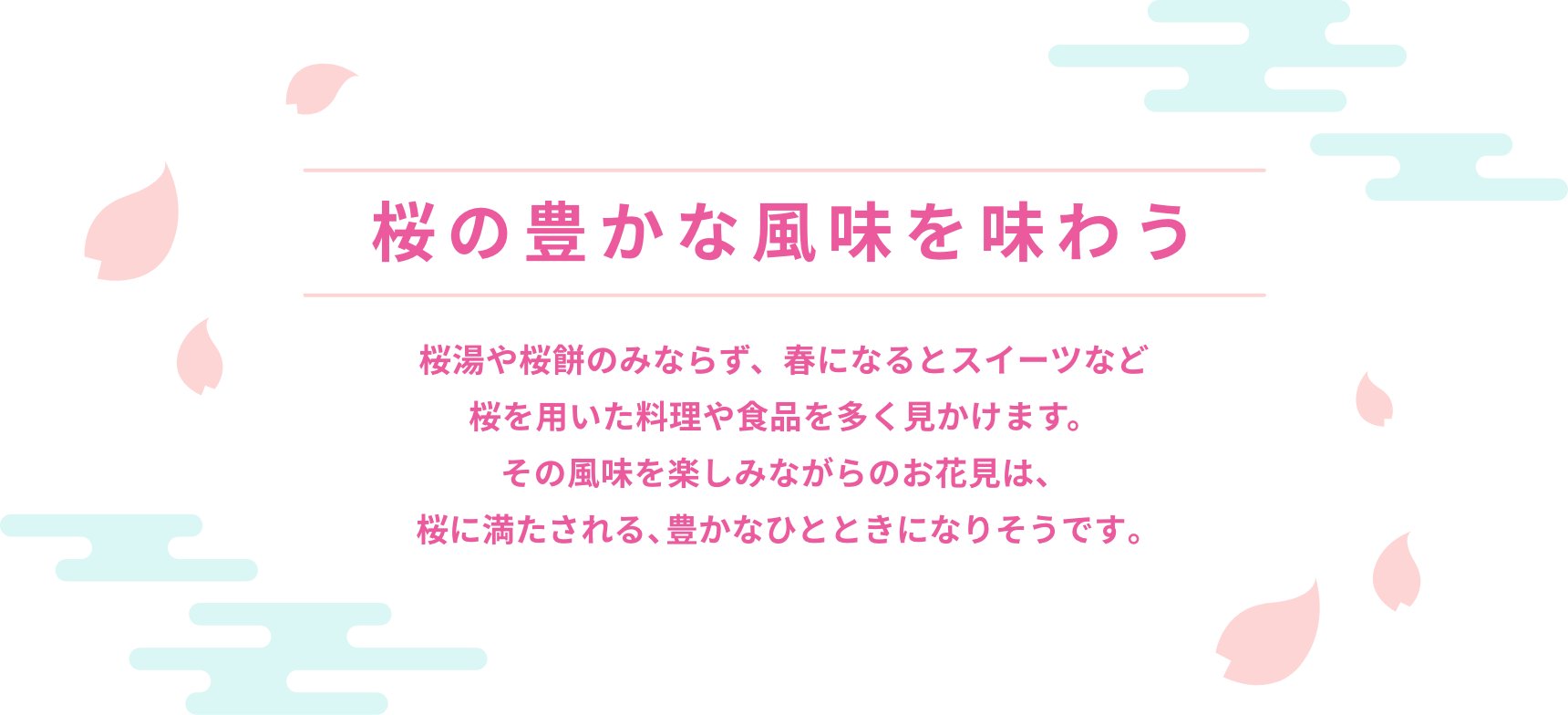 桜の豊かな風味を味わう 桜湯や桜餅のみならず、春になるとスイーツなど桜を用いた料理や食品を多く見かけます。その風味を楽しみながらのお花見は、桜に満たされる、豊かなひとときになりそうです。