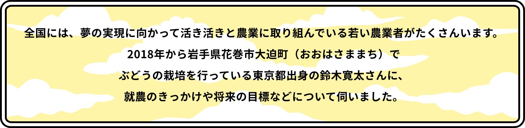 全国には、夢の実現に向かって活き活きと農業に取り組んでいる若い農業者がたくさんいます。2018年から岩手県花巻市大迫町（おおはさままち）でぶどうの栽培を行っている東京都出身の鈴木寛太さんに、就農のきっかけや将来の目標などについて伺いました。