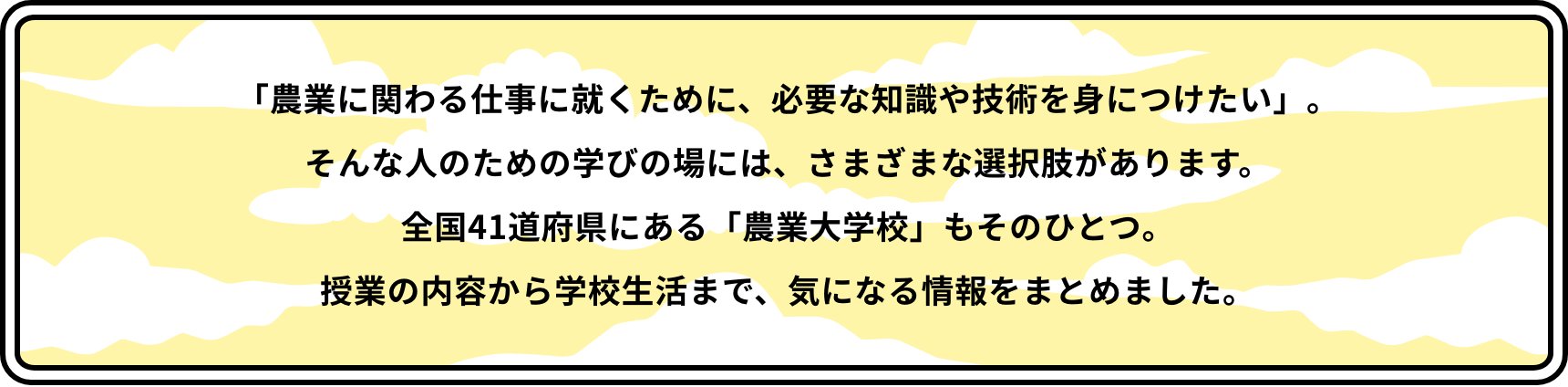 「農業に関わる仕事に就くために、必要な知識や技術を身につけたい」。そんな人のための学びの場には、さまざまな選択肢があります。全国41道府県にある「農業大学校」もそのひとつ。授業の内容から学校生活まで、気になる情報をまとめました。