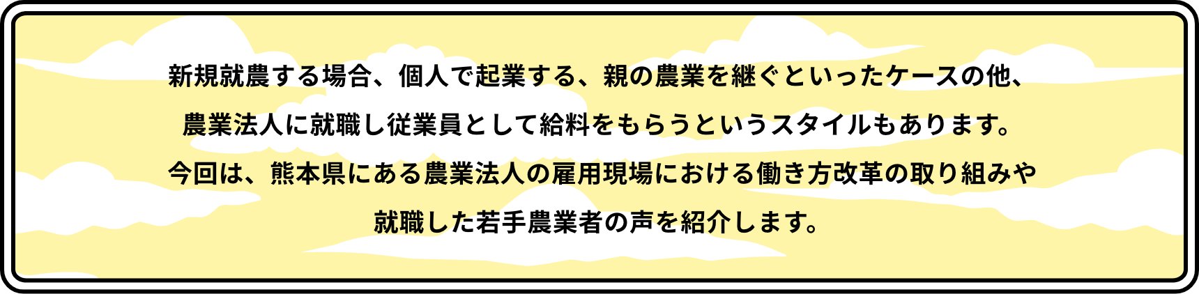 新規就農する場合、個人で起業する、親の農業を継ぐといったケースの他、農業法人に就職し従業員として給料をもらうというスタイルもあります。今回は、熊本県にある農業法人の雇用現場における働き方改革の取り組みや就職した若手農業者の声を紹介します。