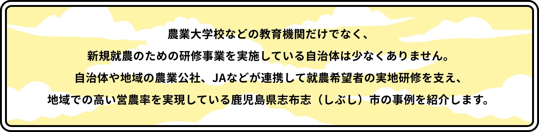 農業大学校などの教育機関だけでなく、新規就農のための研修事業を実施している自治体は少なくありません。自治体や地域の農業公社、JAなどが連携して就農希望者の実地研修を支え、地域での高い営農率を実現している鹿児島県志布志（しぶし）市の事例を紹介します。