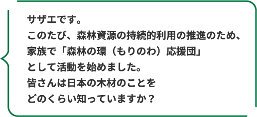 サザエです。このたび、森林資源の持続的利用の推進のため、家族で「森林の環（もりのわ）応援団」として活動を始めました。皆さんは日本の木材のことをどのくらい知っていますか？