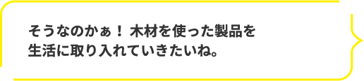 そうなのかぁ！ 木材を使った製品を生活に取り入れていきたいね。