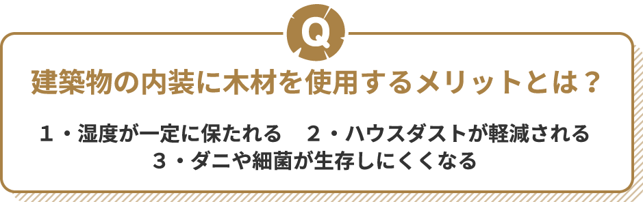 Q 建築物の内装に木材を使用するメリットとは？ １・湿度が一定に保たれる　２・ハウスダストが軽減される　３・ダニや細菌が生存しにくくなる