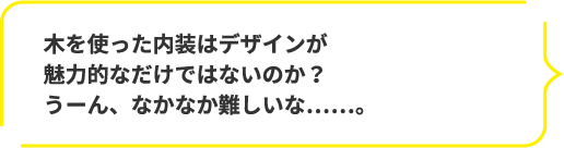 木を使った内装はデザインが魅力的なだけではないのか？うーん、なかなか難しいな……。