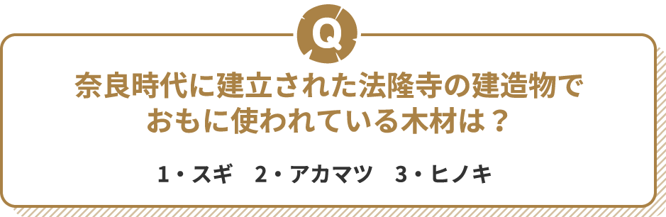 Q 奈良時代に建立された法隆寺の建造物でおもに使われている木材は？　1・スギ　2・アカマツ　3・ヒノキ