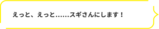 えっと、えっと……スギさんにします！