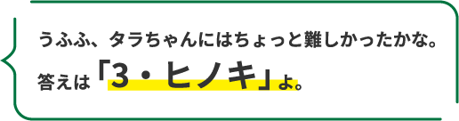 うふふ、タラちゃんにはちょっと難しかったかな。 答えは「3・ヒノキ」よ。
