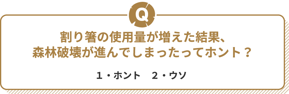Q 割り箸の使用量が増えた結果、森林破壊が進んでしまったってホント？　１・ホント　２・ウソ