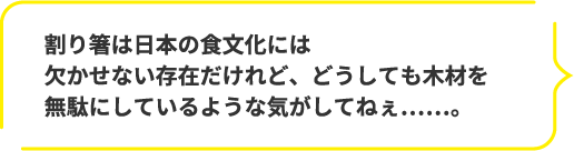 割り箸は日本の食文化には欠かせない存在だけれど、どうしても木材を無駄にしているような気がしてねぇ……。