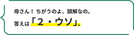 母さん！ ちがうのよ、誤解なの。 答えは「２・ウソ」。