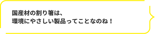 国産材の割り箸は、環境にやさしい製品ってことなのね！