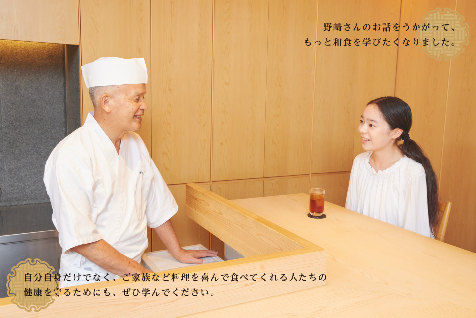野﨑さんのお話をうかがって、もっと和食を学びたくなりました。　／　自分自身だけでなく、ご家族など料理を喜んで食べてくれる人たちの	健康を守るためにも、ぜひ学んでください。