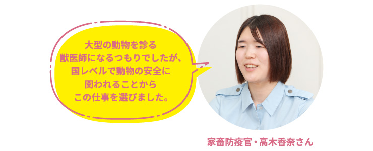 家畜防疫官・高木香奈さん「大型の動物を診る獣医師になるつもりでしたが、国レベルで動物の安全に関われることからこの仕事を選びました。」