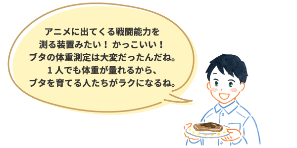アニメに出てくる戦闘能力を測る装置みたい！ かっこいい！ブタの体重測定は大変だったんだね。1人でも体重が量れるから、ブタを育てる人たちがラクになるね。