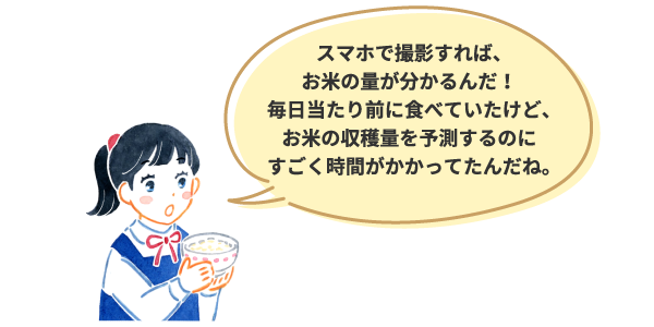 スマホで撮影すれば、お米の量が分かるんだ！毎日当たり前に食べていたけど、お米の収穫量を予測するのにすごく時間がかかってたんだね。
