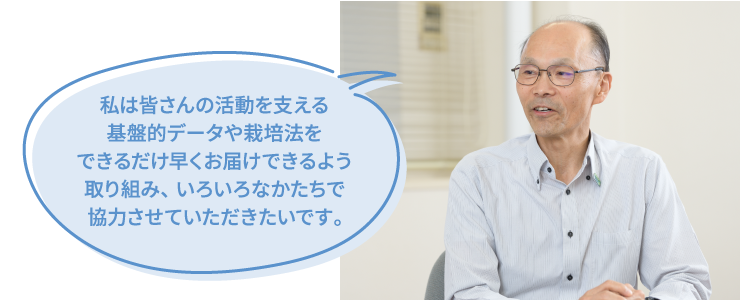 私は皆さんの活動を支える基盤的データや栽培法をできるだけ早くお届けできるよう取り組み、いろいろなかたちで協力させていただきたいです。