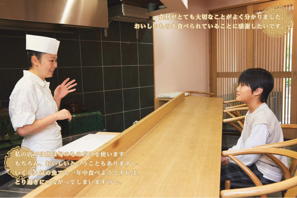 私の店では魚は旬のものだけを使います。もちろん、おいしいということもありますし、いくら人気の魚でも一年中食べようとすれば、とり過ぎにつながってしまいますので。　／　食材がとても大切なことがよく分かりました。おいしいものを食べられていることに感謝したいです。