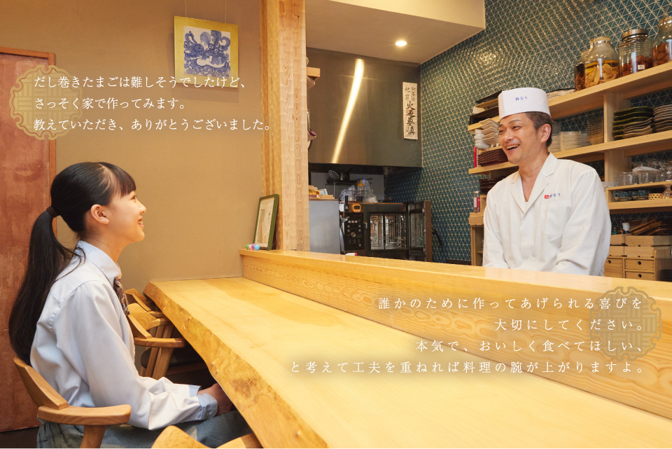 だし巻きたまごは難しそうでしたけど、さっそく家で作ってみます。教えていただき、ありがとうございました。　／　誰かのために作ってあげられる喜びを大切にしてください。本気で、おいしく食べてほしい、と考えて工夫を重ねれば料理の腕が上がりますよ。