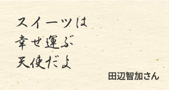 スイーツは　幸せ運ぶ　天使だよ　/田辺智加さん