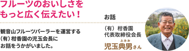 フルーツのおいしさをもっと広く伝えたい！　観音山フルーツパーラーを運営する（有）柑香園の児玉会長にお話をうかがいました。　お話　（有）柑香園 代表取締役会長　児玉典男さん
