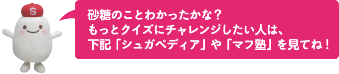 砂糖のことわかったかな？
												もっとクイズにチャレンジしたい人は、
												下記「シュガペディア」や「マフ塾」を見てね！