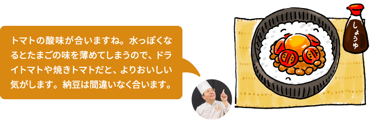 トマトの酸味が合いますね。水っぽくなるとたまごの味を薄めてしまうので、ドライトマトや焼きトマトだと、よりおいしい気がします。納豆は間違いなく合います。