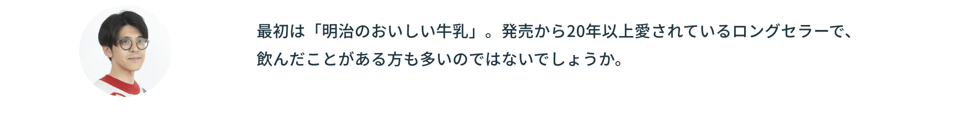 最初は「明治のおいしい牛乳」。発売から20年以上愛されているロングセラーで、飲んだことがある方も多いのではないでしょうか。