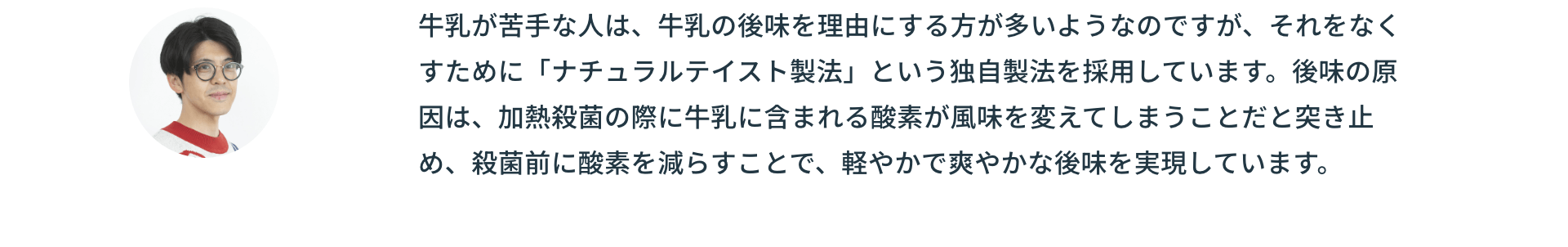 牛乳が苦手な人は、牛乳の後味を理由にする方が多いようなのですが、それをなくすために「ナチュラルテイスト製法」という独自製法を採用しています。後味の原因は、加熱殺菌の際に牛乳に含まれる酸素が風味を変えてしまうことだと突き止め、殺菌前に酸素を減らすことで、軽やかで爽やかな後味を実現しています。