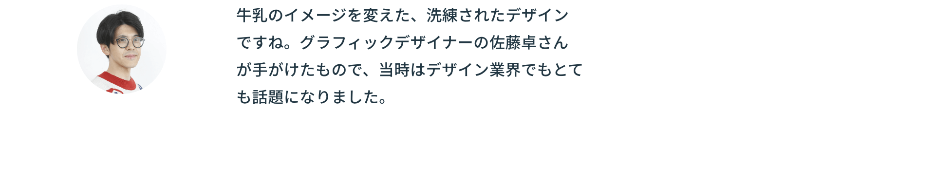 牛乳のイメージを変えた、洗練されたデザインですね。グラフィックデザイナーの佐藤卓さんが手がけたもので、当時はデザイン業界でもとても話題になりました。