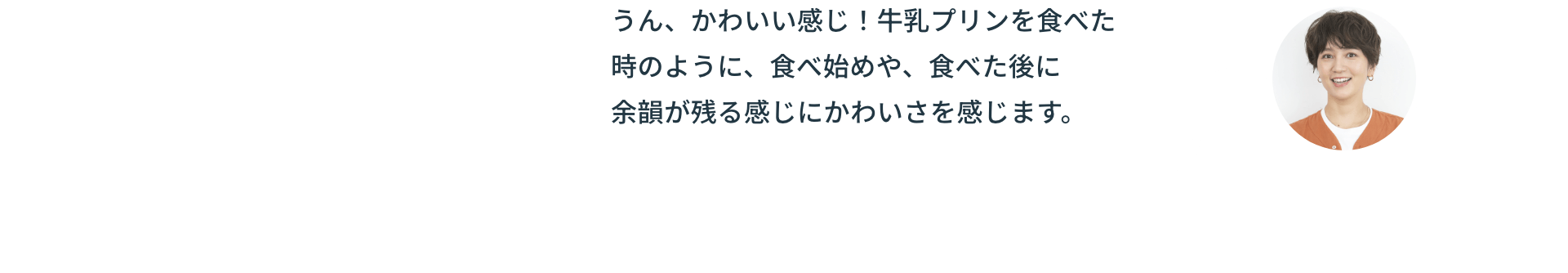 うん、かわいい感じ！牛乳プリンを食べた時のように、食べ始めや、食べた後に余韻が残る感じにかわいさを感じます。