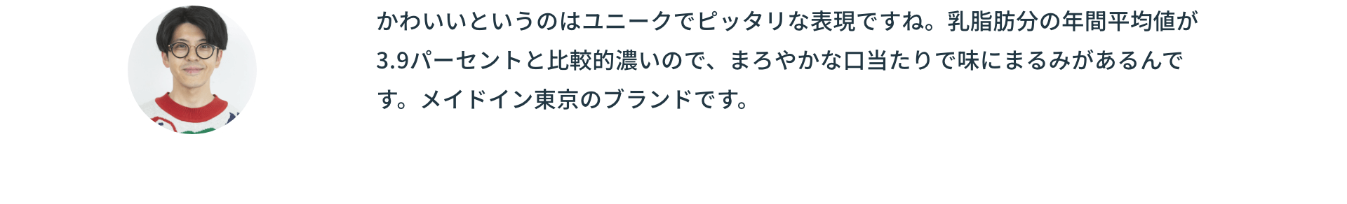 かわいいというのはユニークでピッタリな表現ですね。乳脂肪分の年間平均値が3.9パーセントと比較的濃いので、まろやかな口当たりで味にまるみがあるんです。メイドイン東京のブランドです。