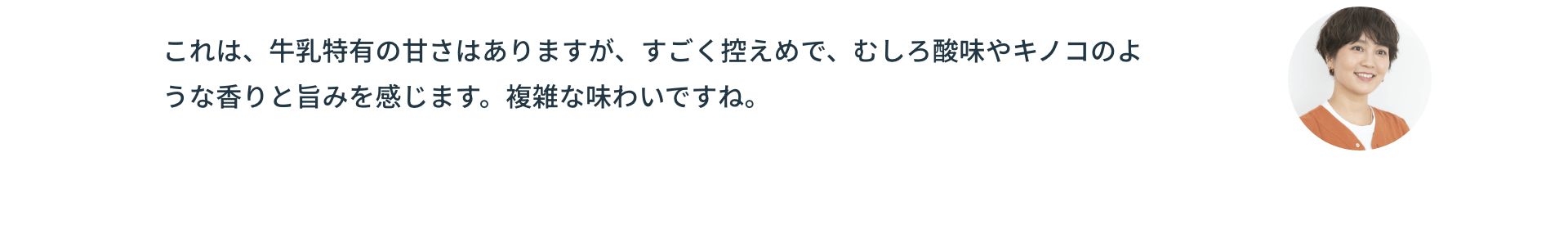 これは、牛乳特有の甘さはありますが、すごく控えめで、むしろ酸味やキノコのような香りと旨みを感じます。複雑な味わいですね。
