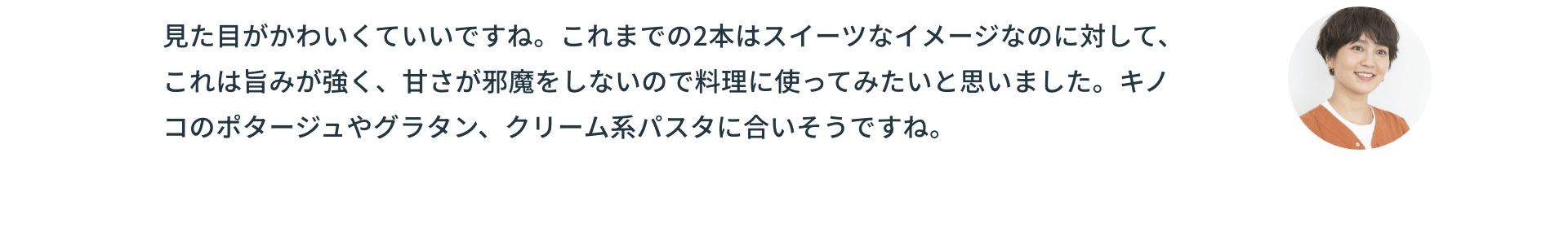 見た目がかわいくていいですね。これまでの2本はスイーツなイメージなのに対して、これは旨みが強く、甘さが邪魔をしないので料理に使ってみたいと思いました。キノコのポタージュやグラタン、クリーム系パスタに合いそうですね。