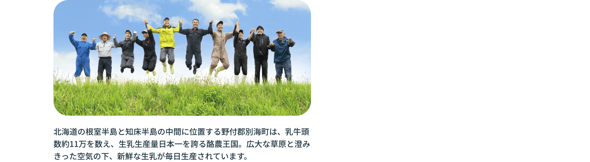 北海道の根室半島と知床半島の中間に位置する野付郡別海町は、乳牛頭数約11万を数え、生乳生産量日本一を誇る酪農王国。広大な草原と澄みきった空気の下、新鮮な生乳が毎日生産されています。