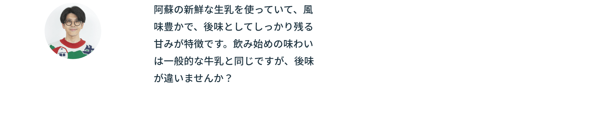 阿蘇の新鮮な生乳を使っていて、風味豊かで、後味としてしっかり残る甘みが特徴です。飲み始めの味わいは一般的な牛乳と同じですが、後味が違いませんか？