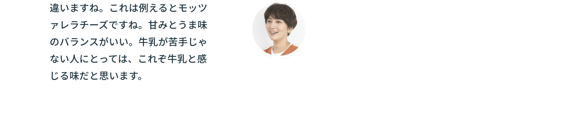 違いますね。これは例えるとモッツァレラチーズですね。甘みとうま味のバランスがいい。牛乳が苦手じゃない人にとっては、これぞ牛乳と感じる味だと思います。