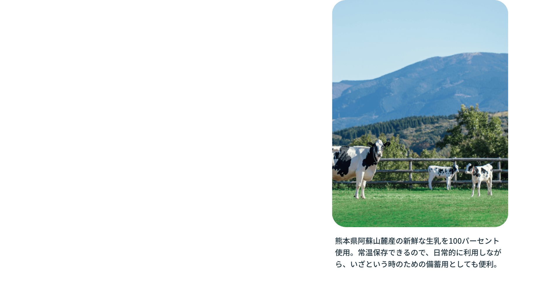 熊本県阿蘇山麓産の新鮮な生乳を100パーセント使用。常温保存できるので、日常的に利用しながら、いざという時のための備蓄用としても便利。