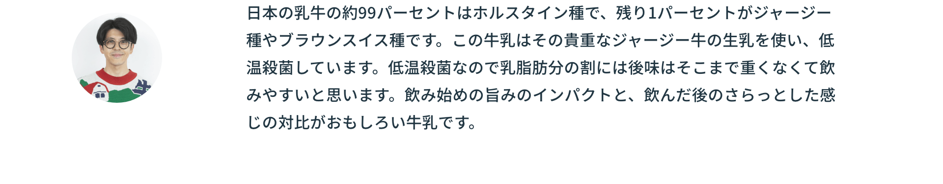 日本の乳牛の約99パーセントはホルスタイン種で、残り1パーセントがジャージー種やブラウンスイス種です。この牛乳はその貴重なジャージー牛の生乳を使い、低温殺菌しています。低温殺菌なので乳脂肪分の割には後味はそこまで重くなくて飲みやすいと思います。飲み始めの旨みのインパクトと、飲んだ後のさらっとした感じの対比がおもしろい牛乳です。