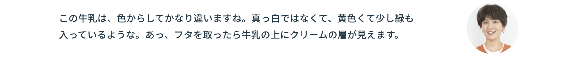 この牛乳は、色からしてかなり違いますね。真っ白ではなくて、黄色くて少し緑も入っているような。あっ、フタを取ったら牛乳の上にクリームの層が見えます。