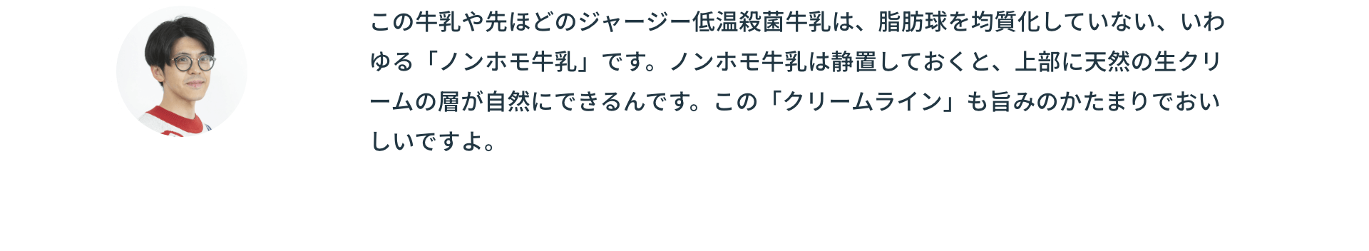 この牛乳や先ほどのジャージー低温殺菌牛乳は、脂肪球を均質化していない、いわゆる「ノンホモ牛乳」です。ノンホモ牛乳は静置しておくと、上部に天然の生クリームの層が自然にできるんです。この「クリームライン」も旨みのかたまりでおいしいですよ。