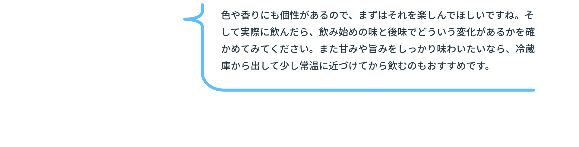 色や香りにも個性があるので、まずはそれを楽しんでほしいですね。そして実際に飲んだら、飲み始めの味と後味でどういう変化があるかを確かめてみてください。また甘みや旨みをしっかり味わいたいなら、冷蔵庫から出して少し常温に近づけてから飲むのもおすすめです。