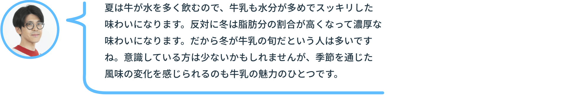 夏は牛が水を多く飲むので、牛乳も水分が多めでスッキリした味わいになります。反対に冬は脂肪分の割合が高くなって濃厚な味わいになります。だから冬が牛乳の旬だという人は多いですね。意識している方は少ないかもしれませんが、季節を通じた風味の変化を感じられるのも牛乳の魅力のひとつです。
