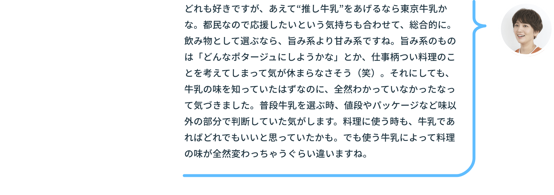 どれも好きですが、あえて“推し牛乳”をあげるなら東京牛乳かな。都民なので応援したいという気持ちも合わせて、総合的に。飲み物として選ぶなら、旨み系より甘み系ですね。旨み系のものは「どんなポタージュにしようかな」とか、仕事柄つい料理のことを考えてしまって気が休まらなさそう（笑）。それにしても、牛乳の味を知っていたはずなのに、全然わかっていなかったなって気づきました。普段牛乳を選ぶ時、値段やパッケージなど味以外の部分で判断していた気がします。料理に使う時も、牛乳であればどれでもいいと思っていたかも。でも使う牛乳によって料理の味が全然変わっちゃうぐらい違いますね。