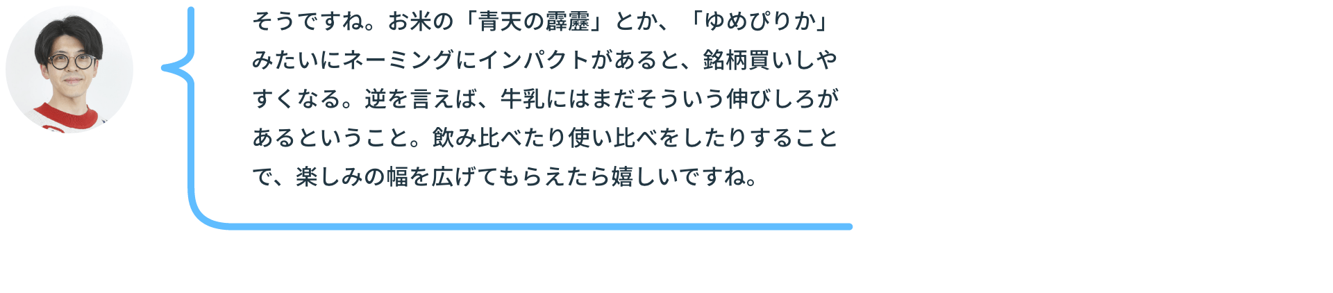 そうですね。お米の「青天の霹靂」とか、「ゆめぴりか」みたいにネーミングにインパクトがあると、銘柄買いしやすくなる。逆を言えば、牛乳にはまだそういう伸びしろがあるということ。飲み比べたり使い比べをしたりすることで、楽しみの幅を広げてもらえたら嬉しいですね。