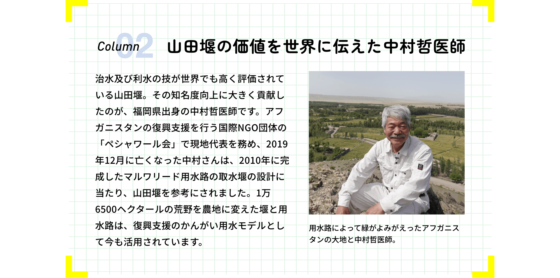 山田堰の価値を世界に伝えた中村哲医師 治水及び利水の技が世界でも高く評価されている山田堰。その知名度向上に大きく貢献したのが、福岡県出身の中村哲医師です。アフガニスタンの復興支援を行う国際NGO団体の「ペシャワール会」で現地代表を務め、2019年12月に亡くなった中村さんは、2010年に完成したマルワリード用水路の取水堰の設計に当たり、山田堰を参考にされました。1万6500ヘクタールの荒野を農地に変えた堰と用水路は、復興支援のかんがい用水モデルとして今も活用されています。用水路によって緑がよみがえったアフガニスタンの大地と中村哲医師。