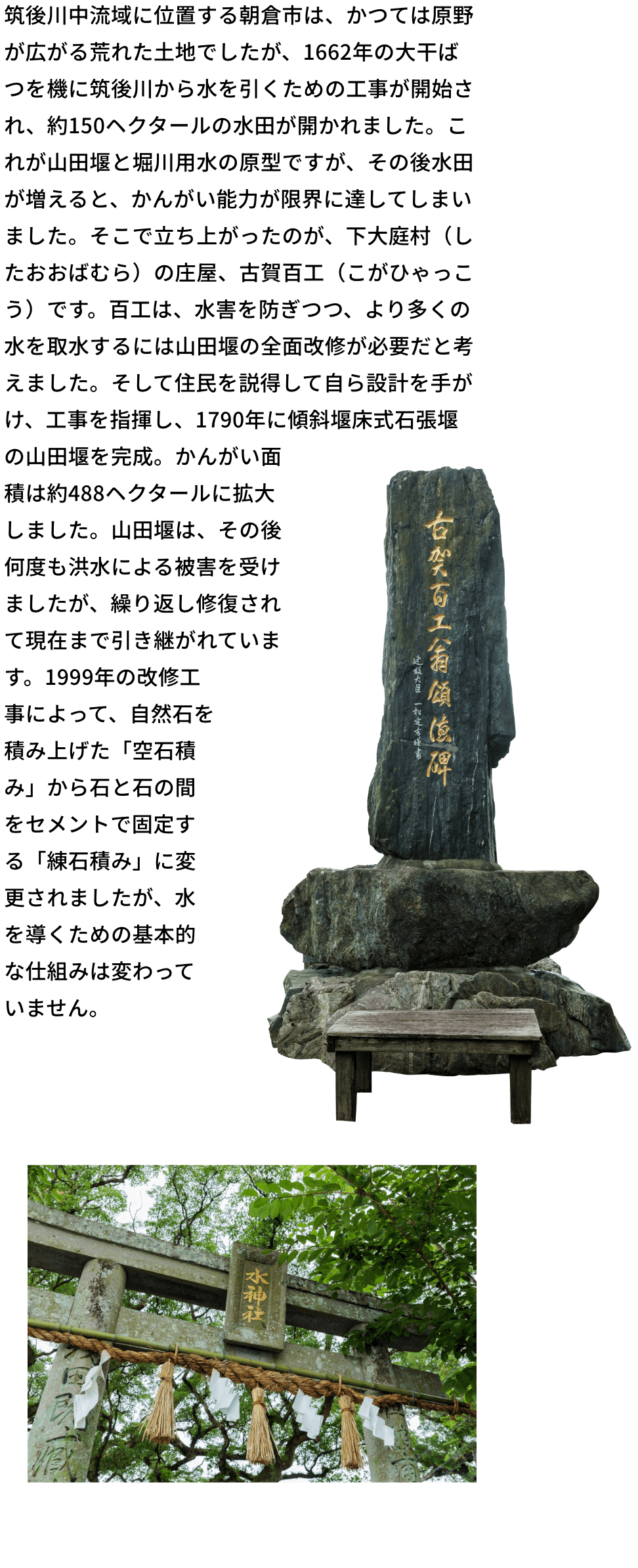 筑後川中流域に位置する朝倉市は、かつては原野が広がる荒れた土地でしたが、1662年の大干ばつを機に筑後川から水を引くための工事が開始され、約150ヘクタールの水田が開かれました。これが山田堰と堀川用水の原型ですが、その後水田が増えると、かんがい能力が限界に達してしまいました。そこで立ち上がったのが、下大庭村（したおおばむら）の庄屋、古賀百工（こがひゃっこう）です。百工は、水害を防ぎつつ、より多くの水を取水するには山田堰の全面改修が必要だと考えました。そして住民を説得して自ら設計を手がけ、工事を指揮し、1790年に傾斜堰床式石張堰の山田堰を完成。かんがい面積は約488ヘクタールに拡大しました。山田堰は、その後何度も洪水による被害を受けましたが、繰り返し修復されて現在まで引き継がれています。1999年の改修工事によって、自然石を積み上げた「空石積み」から石と石の間をセメントで固定する「練石積み」に変更されましたが、水を導くための基本的な仕組みは変わっていません。